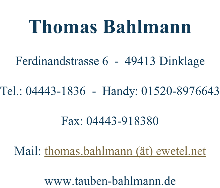 Thomas Bahlmann  Ferdinandstrasse 6  -  49413 Dinklage  Tel.: 04443-1836  -  Handy: 01520-8976643  Fax: 04443-918380  Mail: thomas.bahlmann (ät) ewetel.net  www.tauben-bahlmann.de